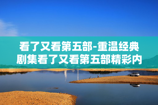 看了又看第五部-重温经典剧集看了又看第五部精彩内容