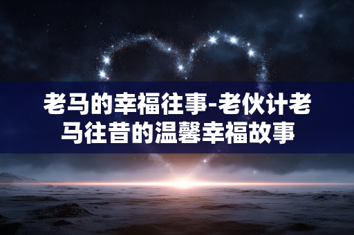 老马的幸福往事-老伙计老马往昔的温馨幸福故事