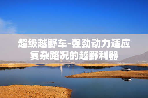 超级越野车-强劲动力适应复杂路况的越野利器