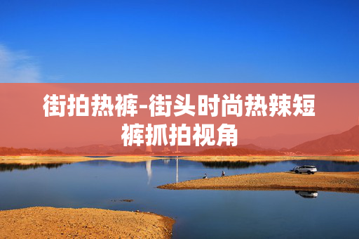 街拍热裤-街头时尚热辣短裤抓拍视角