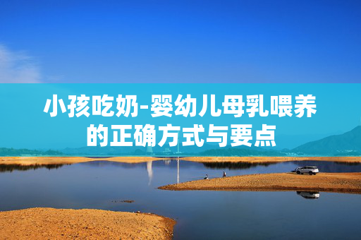 小孩吃奶-婴幼儿母乳喂养的正确方式与要点