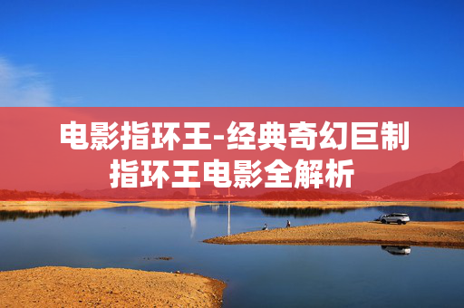 电影指环王-经典奇幻巨制指环王电影全解析