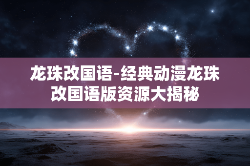 龙珠改国语-经典动漫龙珠改国语版资源大揭秘