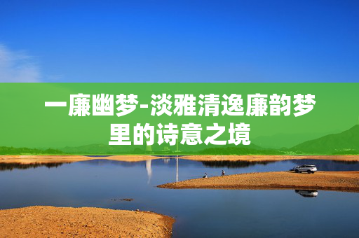 一廉幽梦-淡雅清逸廉韵梦里的诗意之境