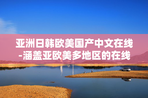 亚洲日韩欧美国产中文在线-涵盖亚欧美多地区的在线中文资源
