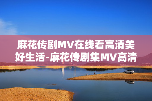 麻花传剧MV在线看高清美好生活-麻花传剧集MV高清在线畅享美好时光