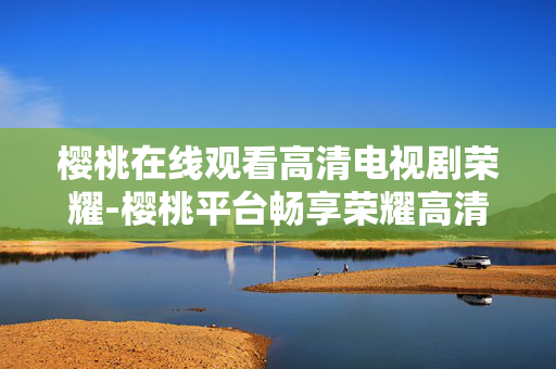 樱桃在线观看高清电视剧荣耀-樱桃平台畅享荣耀高清电视剧剧集