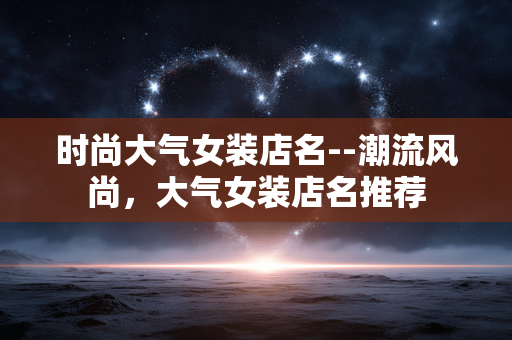 时尚大气女装店名--潮流风尚,大气女装店名推荐 时尚大气女装店名--潮流风尚,大气女装店名推荐