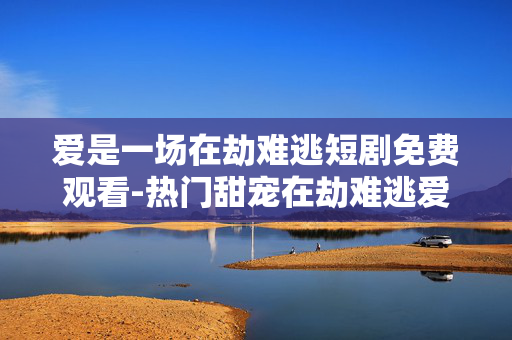 爱是一场在劫难逃短剧免费观看-热门甜宠在劫难逃爱情短剧在线免看
