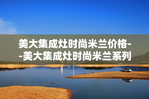 美大集成灶时尚米兰价格--美大集成灶时尚米兰系列价格深度剖析 美大集成灶时尚米兰价格--美大集成灶时尚米兰系列价格深度剖析