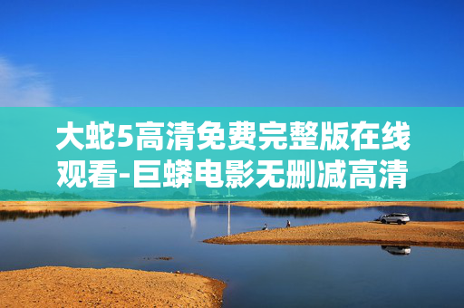 大蛇5高清免费完整版在线观看-巨蟒电影无删减高清资源在线畅享 大蛇5高清免费完整版在线观看-巨蟒电影无删减高清资源在线畅享
