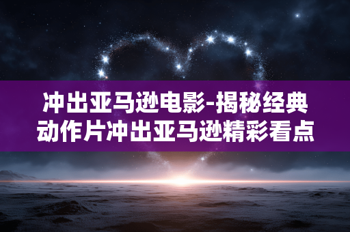 冲出亚马逊电影-揭秘经典动作片冲出亚马逊精彩看点