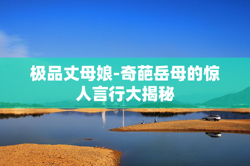 极品丈母娘-奇葩岳母的惊人言行大揭秘 极品丈母娘-奇葩岳母的惊人言行大揭秘