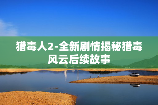 猎毒人2-全新剧情揭秘猎毒风云后续故事