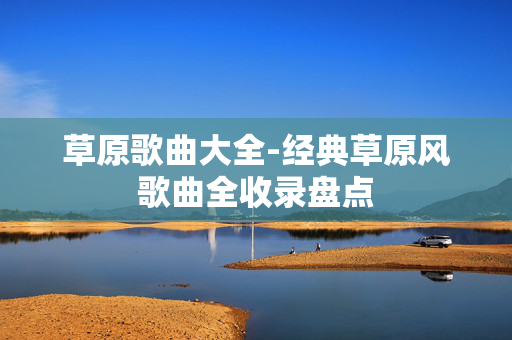 草原歌曲大全-经典草原风歌曲全收录盘点