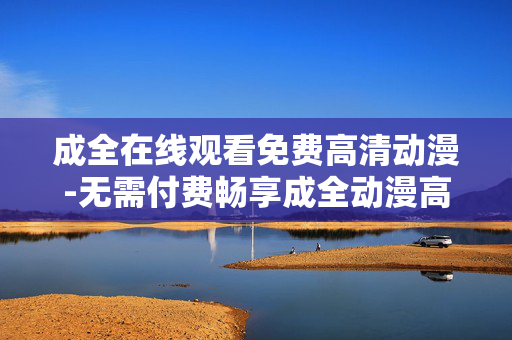 成全在线观看免费高清动漫-无需付费畅享成全动漫高清在线内容
