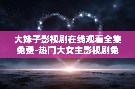 大妹子影视剧在线观看全集免费-热门大女主影视剧免费无删减全剧集收看