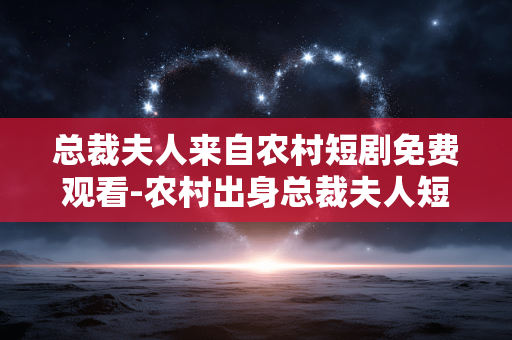 总裁夫人来自农村短剧免费观看-农村出身总裁夫人短剧在线免费畅享