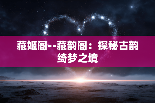 藏姬阁--藏韵阁:探秘古韵绮梦之境 藏姬阁--藏韵阁:探秘古韵绮梦之境