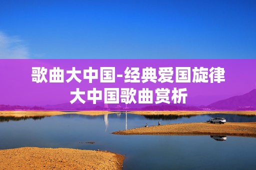 歌曲大中国-经典爱国旋律大中国歌曲赏析