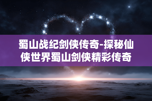 蜀山战纪剑侠传奇-探秘仙侠世界蜀山剑侠精彩传奇