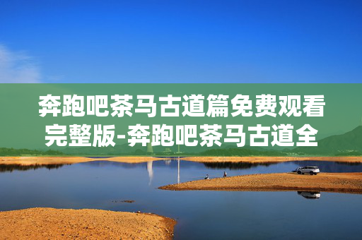 奔跑吧茶马古道篇免费观看完整版-奔跑吧茶马古道全内容免费无删减直看