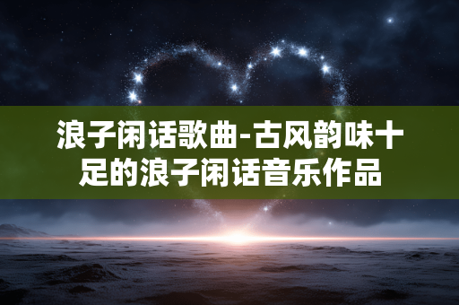 浪子闲话歌曲-古风韵味十足的浪子闲话音乐作品