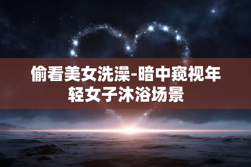 偷看美女洗澡-暗中窥视年轻女子沐浴场景