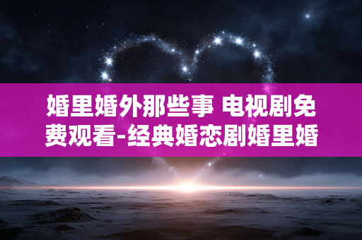 婚里婚外那些事 电视剧免费观看-经典婚恋剧婚里婚外故事免费在线赏
