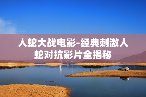 人蛇大战电影-经典刺激人蛇对抗影片全揭秘