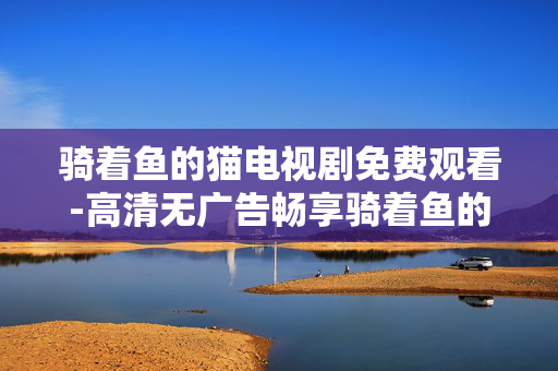 骑着鱼的猫电视剧免费观看-高清无广告畅享骑着鱼的猫剧集