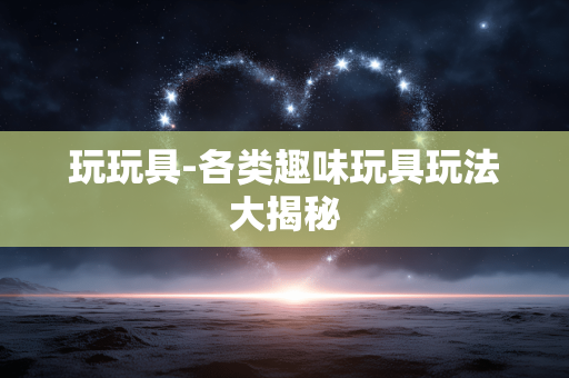 玩玩具-各类趣味玩具玩法大揭秘