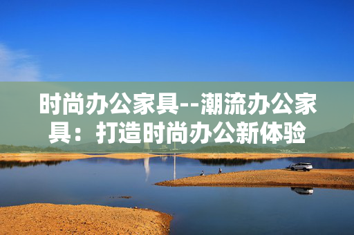 时尚办公家具--潮流办公家具:打造时尚办公新体验 时尚办公家具--潮流办公家具:打造时尚办公新体验