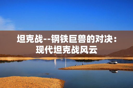 坦克战--钢铁巨兽的对决:现代坦克战风云 坦克战--钢铁巨兽的对决:现代坦克战风云