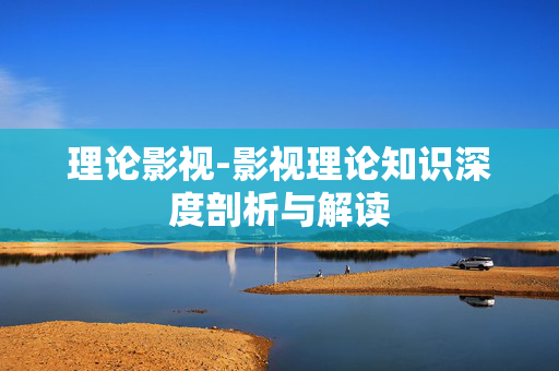 理论影视-影视理论知识深度剖析与解读
