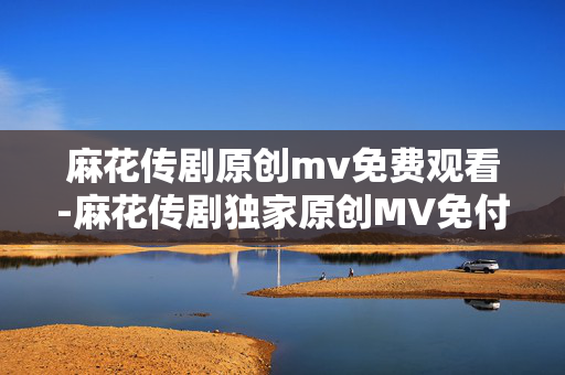 麻花传剧原创mv免费观看-麻花传剧独家原创MV免付费在线赏