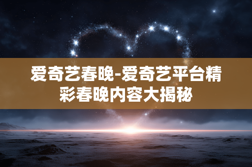 爱奇艺春晚-爱奇艺平台精彩春晚内容大揭秘