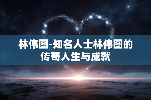林伟图-知名人士林伟图的传奇人生与成就