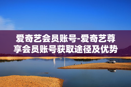 爱奇艺会员账号-爱奇艺尊享会员账号获取途径及优势