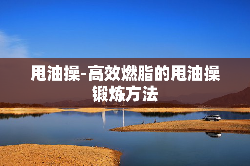 甩油操-高效燃脂的甩油操锻炼方法