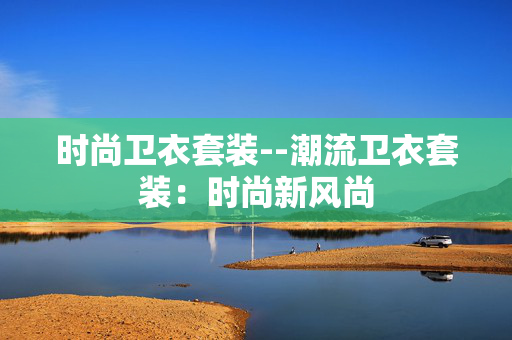 时尚卫衣套装--潮流卫衣套装:时尚新风尚 时尚卫衣套装--潮流卫衣套装:时尚新风尚