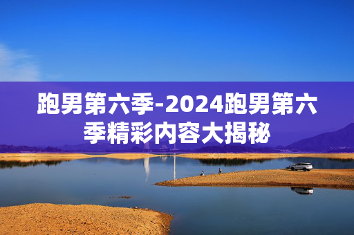 跑男第六季-2024跑男第六季精彩内容大揭秘