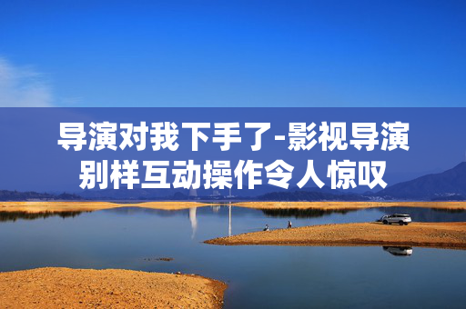 导演对我下手了-影视导演别样互动操作令人惊叹