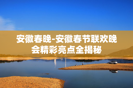 安徽春晚-安徽春节联欢晚会精彩亮点全揭秘