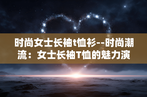 时尚女士长袖t恤衫--时尚潮流：女士长袖T恤的魅力演绎