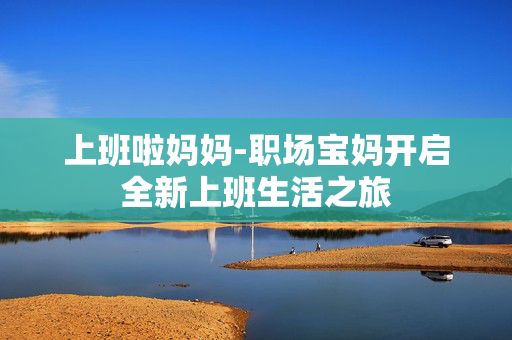 上班啦妈妈-职场宝妈开启全新上班生活之旅