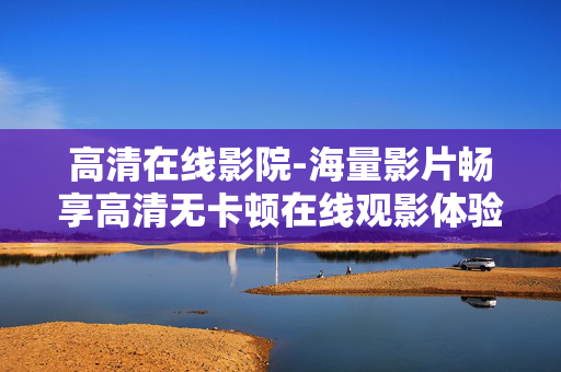 高清在线影院-海量影片畅享高清无卡顿在线观影体验