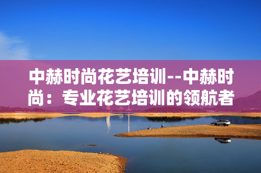 中赫时尚花艺培训--中赫时尚:专业花艺培训的领航者 中赫时尚花艺培训--中赫时尚:专业花艺培训的领航者