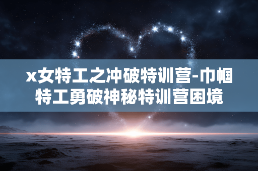 x女特工之冲破特训营-巾帼特工勇破神秘特训营困境