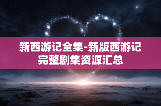 新西游记全集-新版西游记完整剧集资源汇总